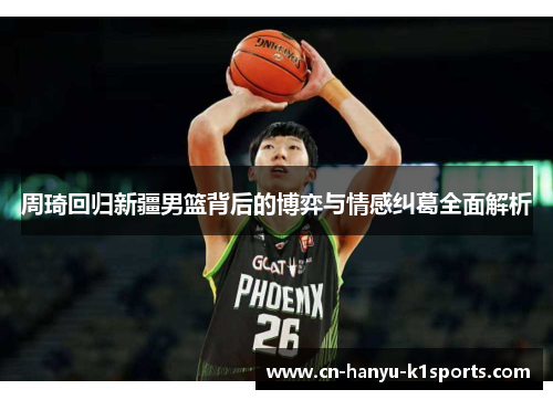周琦回归新疆男篮背后的博弈与情感纠葛全面解析